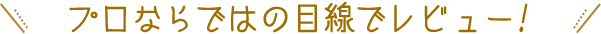 プロならではの目線でレビュー!