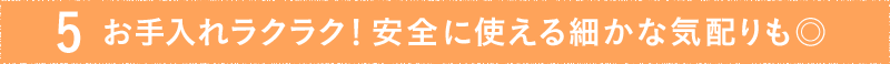 ポイント5. お手入れラクラク!安全に使える細かな気配りも◎