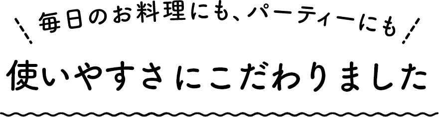毎日のお料理にも、パーティーにも 使いやすさにこだわりました