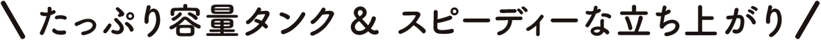 たっぷり容量タンク & スピーディーな立ち上がり