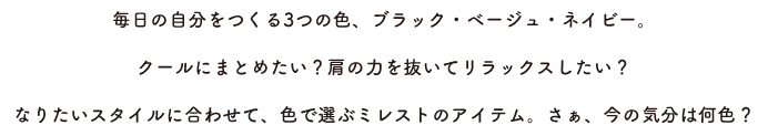 毎日の自分をつくる3つの色、ブラック・ベージュ・ネイビー。クールにまとめたい?肩の力を抜いてリラックスしたい?なりたいスタイルに合わせて、色で選ぶミレストのアイテム。さぁ、今の気分は何色?