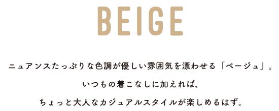 BEIGE ニュアンスたっぷりな色調が優しい雰囲気を漂わせる「ベージュ」。いつもの着こなしに加えれば、ちょっと大人なカジュアルスタイルが楽しめるはず。