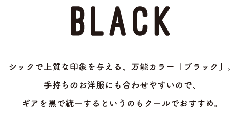 BLACK シックで上質な印象を与える、万能カラー「ブラック」。手持ちのお洋服にも合わせやすいので、ギアを黒で統一するというのもクールでおすすめ。