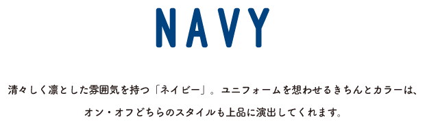 NAVY 清々しく凛とした雰囲気を持つ「ネイビー」。ユニフォームを想わせるきちんとカラーは、オン・オフどちらのスタイルも上品に演出してくれます。